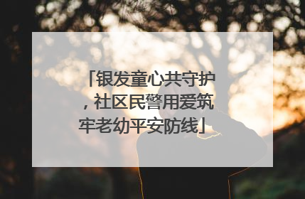 银发童心共守护，社区民警用爱筑牢老幼平安防线