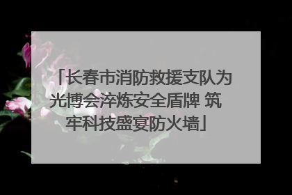 长春市消防救援支队为光博会淬炼安全盾牌 筑牢科技盛宴防火墙