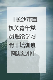 长沙市直机关青年党员理论学习骨干培训班圆满结业