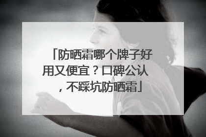 防晒霜哪个牌子好用又便宜？口碑公认，不踩坑防晒霜
