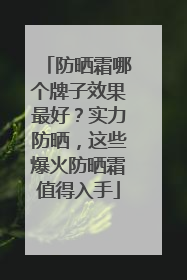 防晒霜哪个牌子效果最好？实力防晒，这些爆火防晒霜值得入手