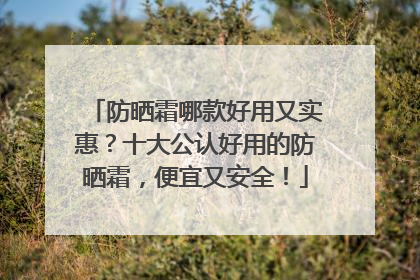 防晒霜哪款好用又实惠？十大公认好用的防晒霜，便宜又安全！