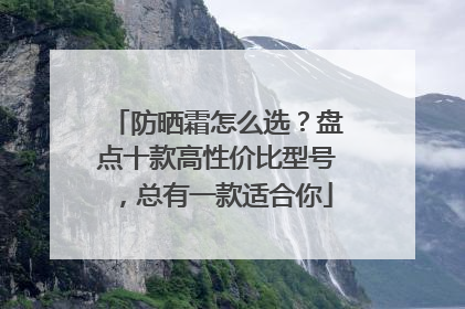 防晒霜怎么选？盘点十款高性价比型号，总有一款适合你