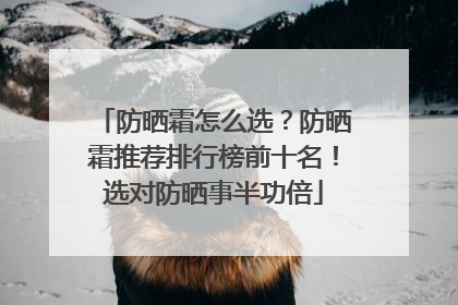 防晒霜怎么选？防晒霜推荐排行榜前十名！选对防晒事半功倍