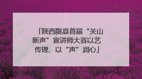 陕西陇县首届“关山新声”宣讲师大赛以艺传理、以“声”润心
