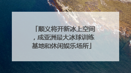 顺义将开新冰上空间，成亚洲最大冰球训练基地和休闲娱乐场所