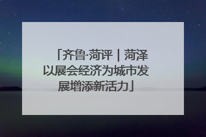 齐鲁·菏评｜菏泽以展会经济为城市发展增添新活力