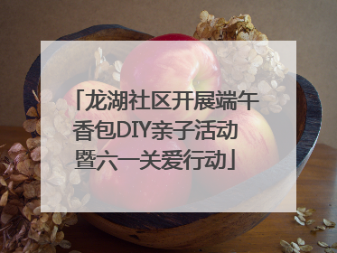 龙湖社区开展端午香包DIY亲子活动暨六一关爱行动