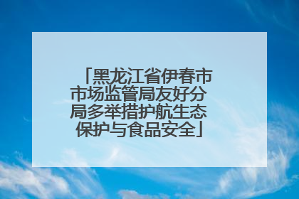 黑龙江省伊春市市场监管局友好分局多举措护航生态保护与食品安全