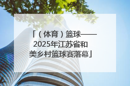 （体育）篮球——2025年江苏省和美乡村篮球赛落幕