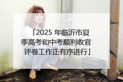 2025 年临沂市夏季高考和中考顺利收官 评卷工作正有序进行