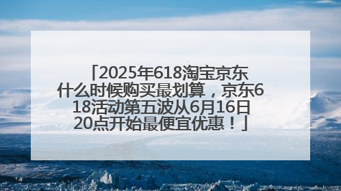 2025年618淘宝京东什么时候购买最划算，京东618活动第五波从6月16日20点开始最便宜优惠！