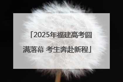 2025年福建高考圆满落幕 考生奔赴新程