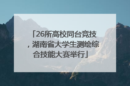 26所高校同台竞技，湖南省大学生测绘综合技能大赛举行