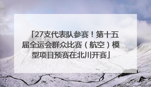 27支代表队参赛！第十五届全运会群众比赛（航空）模型项目预赛在北川开赛