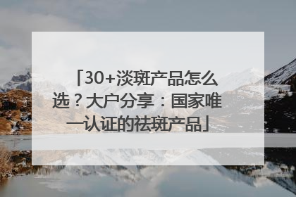 30+淡斑产品怎么选？大户分享：国家唯一认证的祛斑产品