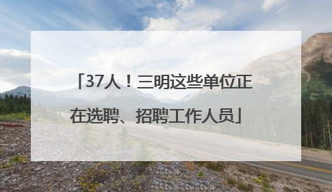 37人！三明这些单位正在选聘、招聘工作人员