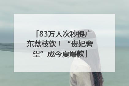 83万人次秒提广东荔枝饮！“贵妃奢望”成今夏爆款